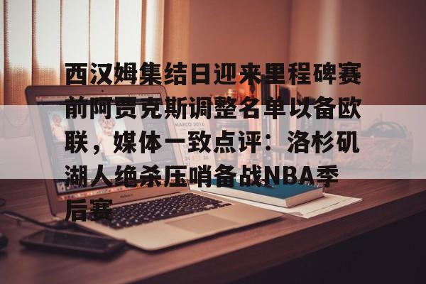 九游体育西汉姆集结日迎来里程碑赛前阿贾克斯调整名单以备欧联，媒体一致点评：洛杉矶湖人绝杀压哨备战NBA季后赛的简单介绍