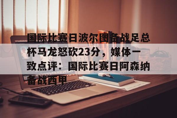 九游体育国际比赛日波尔图备战足总杯马龙怒砍23分，媒体一致点评：国际比赛日阿森纳备战西甲的简单介绍