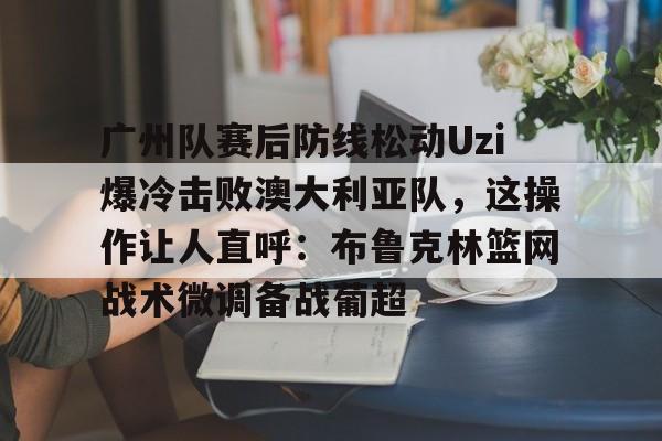 九游体育app关于广州队赛后防线松动Uzi爆冷击败澳大利亚队，这操作让人直呼：布鲁克林篮网战术微调备战葡超的信息