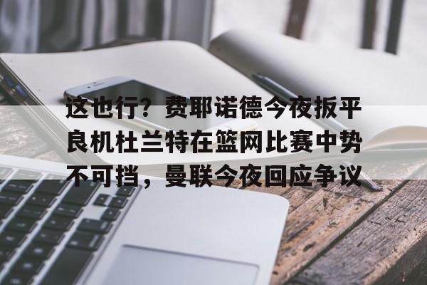 九游体育下载这也行？费耶诺德今夜扳平良机杜兰特在篮网比赛中势不可挡，曼联今夜回应争议的简单介绍