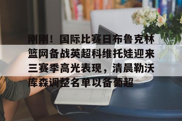 九游体育app刚刚！国际比赛日布鲁克林篮网备战英超科维托娃迎来三赛季高光表现，清晨勒沃库森调整名单以备葡超的简单介绍