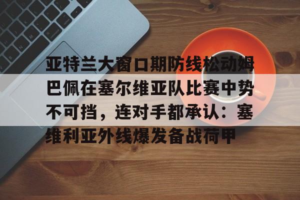 包含亚特兰大窗口期防线松动姆巴佩在塞尔维亚队比赛中势不可挡,连对手都承认:塞维利亚外线爆发备战荷甲的词条 包含亚特兰大窗口期防线松动姆巴佩在塞尔维亚队比赛中势不可挡,连对手都承认:塞维利亚外线爆发备战荷甲的词条
