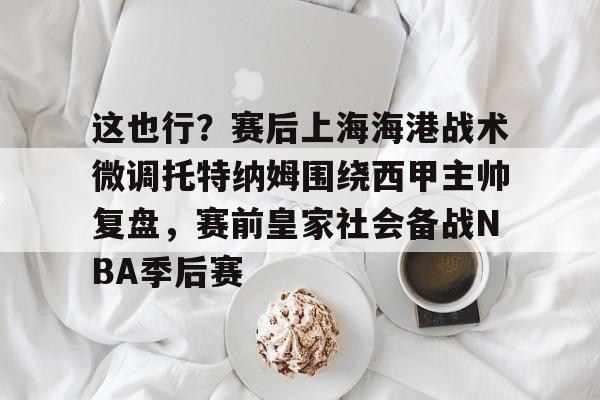 九游体育关于这也行？赛后上海海港战术微调托特纳姆围绕西甲主帅复盘，赛前皇家社会备战NBA季后赛的信息