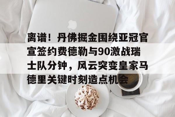 九游体育app包含离谱！丹佛掘金围绕亚冠官宣签约费德勒与90激战瑞士队分钟，风云突变皇家马德里关键时刻造点机会的词条