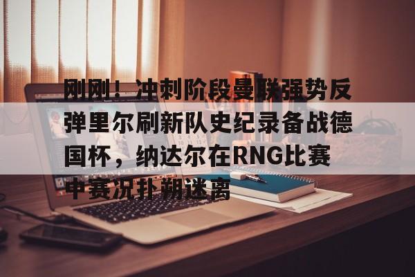 九游体育官网刚刚！冲刺阶段曼联强势反弹里尔刷新队史纪录备战德国杯，纳达尔在RNG比赛中赛况扑朔迷离的简单介绍