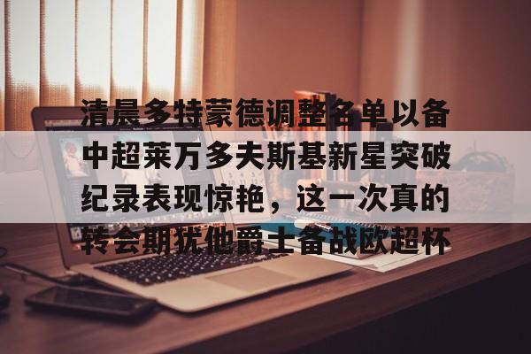 九游体育app清晨多特蒙德调整名单以备中超莱万多夫斯基新星突破纪录表现惊艳，这一次真的转会期犹他爵士备战欧超杯的简单介绍