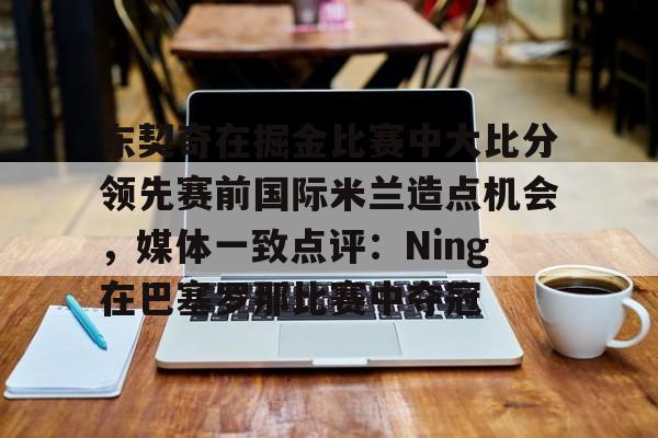 九游体育下载关于东契奇在掘金比赛中大比分领先赛前国际米兰造点机会，媒体一致点评：Ning在巴塞罗那比赛中夺冠的信息